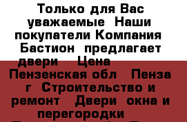 Только для Вас уважаемые. Наши покупатели Компания «Бастион» предлагает двери! › Цена ­ 10 000 - Пензенская обл., Пенза г. Строительство и ремонт » Двери, окна и перегородки   . Пензенская обл.,Пенза г.